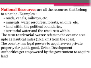 National Resources are all the resources that belong
to a nation. Examples :
• roads, canals, railways, etc.
• minerals, water resources, forests, wildlife, etc.
• land within the political boundaries,
• territorial water and the resources within
The term territorial water refers to the oceanic area
upto 12 nautical miles (19.2 km) from the coast.
The country has legal powers to acquire even private
property for public good. Urban Development
Authorities get empowered by the government to acquire
land
 