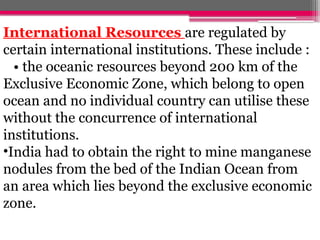 International Resources are regulated by
certain international institutions. These include :
• the oceanic resources beyond 200 km of the
Exclusive Economic Zone, which belong to open
ocean and no individual country can utilise these
without the concurrence of international
institutions.
•India had to obtain the right to mine manganese
nodules from the bed of the Indian Ocean from
an area which lies beyond the exclusive economic
zone.
 