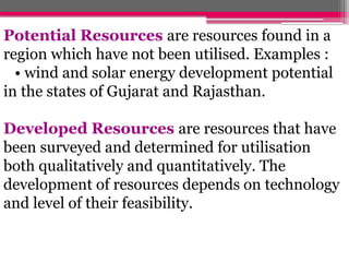 Potential Resources are resources found in a
region which have not been utilised. Examples :
• wind and solar energy development potential
in the states of Gujarat and Rajasthan.
Developed Resources are resources that have
been surveyed and determined for utilisation
both qualitatively and quantitatively. The
development of resources depends on technology
and level of their feasibility.
 