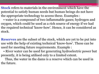 Stock refers to materials in the environment which have the
potential to satisfy human needs but human beings do not have
the appropriate technology to access these. Examples :
• water is a compound of two inflammable gases; hydrogen and
oxygen, which could be used as a rich source of energy if we had
the required technical ‘know-how’. Hence, it can be considered as
stock.
Reserves are the subset of the stock, which are yet to be put into
use with the help of existing technical ‘know-how’. These can be
used for meeting future requirements. Example :
• River water can be used for generating hydroelectric power but
presently, it is being utilised only to a limited extent.
Thus, the water in the dams is a reserve which can be used in
the future.
 