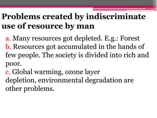 Problems created by indiscriminate
use of resource by man
a. Many resources got depleted. E.g.: Forest
b. Resources got accumulated in the hands of
few people. The society is divided into rich and
poor.
c. Global warming, ozone layer
depletion, environmental degradation are
other problems.
 