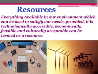 Resources
Everything available in our environment which
can be used to satisfy our needs, provided, it is
technologically accessible, economically
feasible and culturally acceptable can be
termed as a resource.
 