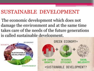 SUSTAINABLE DEVELOPMENT
The economic development which does not
damage the environment and at the same time
takes care of the needs of the future generations
is called sustainable development.
 