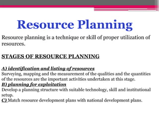 Resource Planning
Resource planning is a technique or skill of proper utilization of
resources.
STAGES OF RESOURCE PLANNING
A) identification and listing of resources
Surveying, mapping and the measurement of the qualities and the quantities
of the resources are the important activities undertaken at this stage.
B) planning for exploitation
Develop a planning structure with suitable technology, skill and institutional
setup.
C) Match resource development plans with national development plans.
 