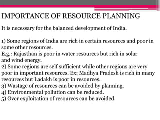 IMPORTANCE OF RESOURCE PLANNING
It is necessary for the balanced development of India.
1) Some regions of India are rich in certain resources and poor in
some other resources.
E.g.: Rajasthan is poor in water resources but rich in solar
and wind energy.
2) Some regions are self sufficient while other regions are very
poor in important resources. Ex: Madhya Pradesh is rich in many
resources but Ladakh is poor in resources.
3) Wastage of resources can be avoided by planning.
4) Environmental pollution can be reduced.
5) Over exploitation of resources can be avoided.
 