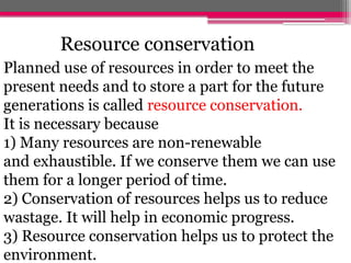 Planned use of resources in order to meet the
present needs and to store a part for the future
generations is called resource conservation.
It is necessary because
1) Many resources are non-renewable
and exhaustible. If we conserve them we can use
them for a longer period of time.
2) Conservation of resources helps us to reduce
wastage. It will help in economic progress.
3) Resource conservation helps us to protect the
environment.
Resource conservation
 