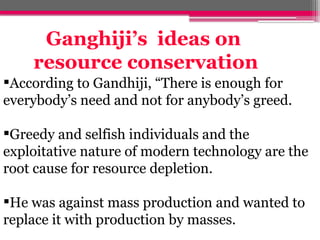 According to Gandhiji, “There is enough for
everybody’s need and not for anybody’s greed.
Greedy and selfish individuals and the
exploitative nature of modern technology are the
root cause for resource depletion.
He was against mass production and wanted to
replace it with production by masses.
Ganghiji’s ideas on
resource conservation
 