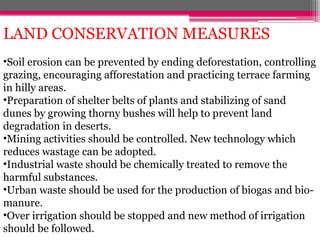 LAND CONSERVATION MEASURES
•Soil erosion can be prevented by ending deforestation, controlling
grazing, encouraging afforestation and practicing terrace farming
in hilly areas.
•Preparation of shelter belts of plants and stabilizing of sand
dunes by growing thorny bushes will help to prevent land
degradation in deserts.
•Mining activities should be controlled. New technology which
reduces wastage can be adopted.
•Industrial waste should be chemically treated to remove the
harmful substances.
•Urban waste should be used for the production of biogas and bio-
manure.
•Over irrigation should be stopped and new method of irrigation
should be followed.
 