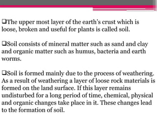 The upper most layer of the earth’s crust which is
loose, broken and useful for plants is called soil.
Soil consists of mineral matter such as sand and clay
and organic matter such as humus, bacteria and earth
worms.
Soil is formed mainly due to the process of weathering.
As a result of weathering a layer of loose rock materials is
formed on the land surface. If this layer remains
undisturbed for a long period of time, chemical, physical
and organic changes take place in it. These changes lead
to the formation of soil.
 