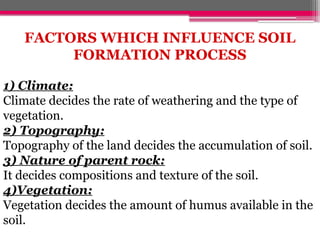 FACTORS WHICH INFLUENCE SOIL
FORMATION PROCESS
1) Climate:
Climate decides the rate of weathering and the type of
vegetation.
2) Topography:
Topography of the land decides the accumulation of soil.
3) Nature of parent rock:
It decides compositions and texture of the soil.
4)Vegetation:
Vegetation decides the amount of humus available in the
soil.
 