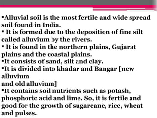 Alluvial soil is the most fertile and wide spread
soil found in India.
 It is formed due to the deposition of fine silt
called alluvium by the rivers.
 It is found in the northern plains, Gujarat
plains and the coastal plains.
It consists of sand, silt and clay.
It is divided into khadar and Bangar [new
alluvium
and old alluvium]
It contains soil nutrients such as potash,
phosphoric acid and lime. So, it is fertile and
good for the growth of sugarcane, rice, wheat
and pulses.
 