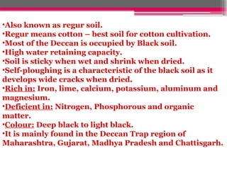 •Also known as regur soil.
•Regur means cotton – best soil for cotton cultivation.
•Most of the Deccan is occupied by Black soil.
•High water retaining capacity.
•Soil is sticky when wet and shrink when dried.
•Self-ploughing is a characteristic of the black soil as it
develops wide cracks when dried.
•Rich in: Iron, lime, calcium, potassium, aluminum and
magnesium.
•Deficient in: Nitrogen, Phosphorous and organic
matter.
•Colour: Deep black to light black.
•It is mainly found in the Deccan Trap region of
Maharashtra, Gujarat, Madhya Pradesh and Chattisgarh.
 