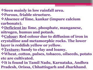 Seen mainly in low rainfall area.
Porous, friable structure.
Absence of lime, kankar (impure calcium
carbonate).
Deficient in: lime, phosphate, manganese,
nitrogen, humus and potash.
Colour: Red colour due to diffusion of iron in
crystalline and metamorphic rocks. The lower
layer is reddish yellow or yellow.
Texture: Sandy to clay and loamy.
Wheat, cotton, pulses, tobacco, oilseeds, potato
etc are cultivated.
It is found in Tamil Nadu, Karnataka, Andhra
Pradesh, Orissa, Chhattisgarh and Jharkhand.
 