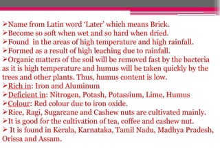 Name from Latin word ‘Later’ which means Brick.
Become so soft when wet and so hard when dried.
Found in the areas of high temperature and high rainfall.
Formed as a result of high leaching due to rainfall.
Organic matters of the soil will be removed fast by the bacteria
as it is high temperature and humus will be taken quickly by the
trees and other plants. Thus, humus content is low.
Rich in: Iron and Aluminum
Deficient in: Nitrogen, Potash, Potassium, Lime, Humus
Colour: Red colour due to iron oxide.
Rice, Ragi, Sugarcane and Cashew nuts are cultivated mainly.
It is good for the cultivation of tea, coffee and cashew nut.
 It is found in Kerala, Karnataka, Tamil Nadu, Madhya Pradesh,
Orissa and Assam.
 