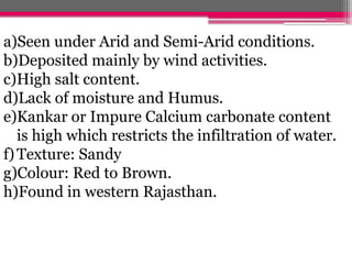 a)Seen under Arid and Semi-Arid conditions.
b)Deposited mainly by wind activities.
c)High salt content.
d)Lack of moisture and Humus.
e)Kankar or Impure Calcium carbonate content
is high which restricts the infiltration of water.
f)Texture: Sandy
g)Colour: Red to Brown.
h)Found in western Rajasthan.
 