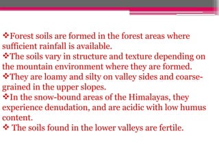 Forest soils are formed in the forest areas where
sufficient rainfall is available.
The soils vary in structure and texture depending on
the mountain environment where they are formed.
They are loamy and silty on valley sides and coarse-
grained in the upper slopes.
In the snow-bound areas of the Himalayas, they
experience denudation, and are acidic with low humus
content.
 The soils found in the lower valleys are fertile.
 