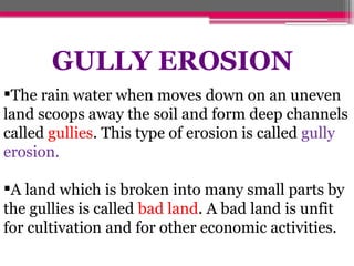 The rain water when moves down on an uneven
land scoops away the soil and form deep channels
called gullies. This type of erosion is called gully
erosion.
A land which is broken into many small parts by
the gullies is called bad land. A bad land is unfit
for cultivation and for other economic activities.
GULLY EROSION
 