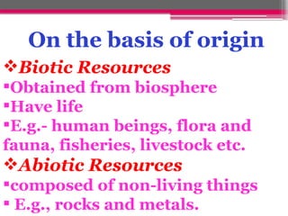 Biotic Resources
Obtained from biosphere
Have life
E.g.- human beings, flora and
fauna, fisheries, livestock etc.
Abiotic Resources
composed of non-living things
 E.g., rocks and metals.
On the basis of origin
 
