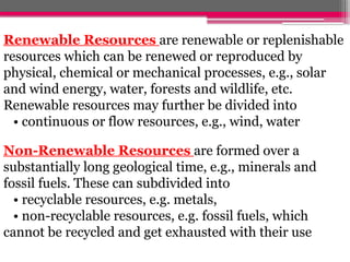 Renewable Resources are renewable or replenishable
resources which can be renewed or reproduced by
physical, chemical or mechanical processes, e.g., solar
and wind energy, water, forests and wildlife, etc.
Renewable resources may further be divided into
• continuous or flow resources, e.g., wind, water
Non-Renewable Resources are formed over a
substantially long geological time, e.g., minerals and
fossil fuels. These can subdivided into
• recyclable resources, e.g. metals,
• non-recyclable resources, e.g. fossil fuels, which
cannot be recycled and get exhausted with their use
 