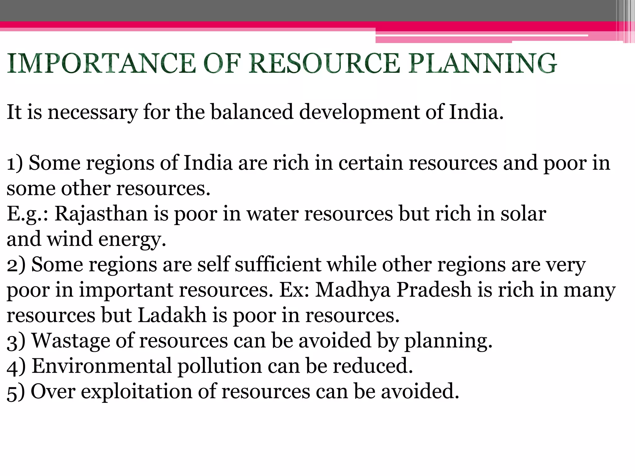 It is necessary for the balanced development of India.
1) Some regions of India are rich in certain resources and poor in
some other resources.
E.g.: Rajasthan is poor in water resources but rich in solar
and wind energy.
2) Some regions are self sufficient while other regions are very
poor in important resources. Ex: Madhya Pradesh is rich in many
resources but Ladakh is poor in resources.
3) Wastage of resources can be avoided by planning.
4) Environmental pollution can be reduced.
5) Over exploitation of resources can be avoided.
 