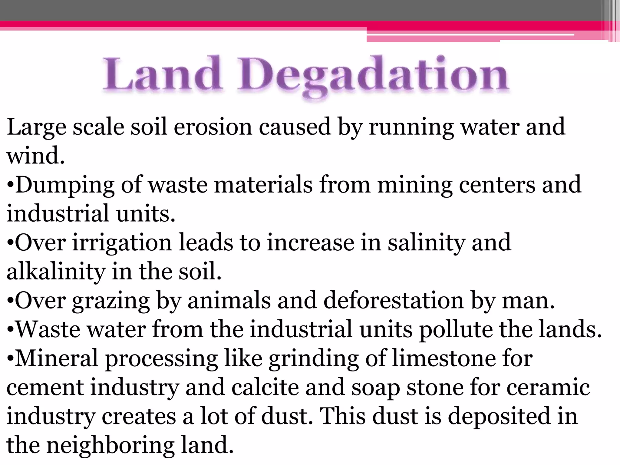 Large scale soil erosion caused by running water and
wind.
•Dumping of waste materials from mining centers and
industrial units.
•Over irrigation leads to increase in salinity and
alkalinity in the soil.
•Over grazing by animals and deforestation by man.
•Waste water from the industrial units pollute the lands.
•Mineral processing like grinding of limestone for
cement industry and calcite and soap stone for ceramic
industry creates a lot of dust. This dust is deposited in
the neighboring land.
 