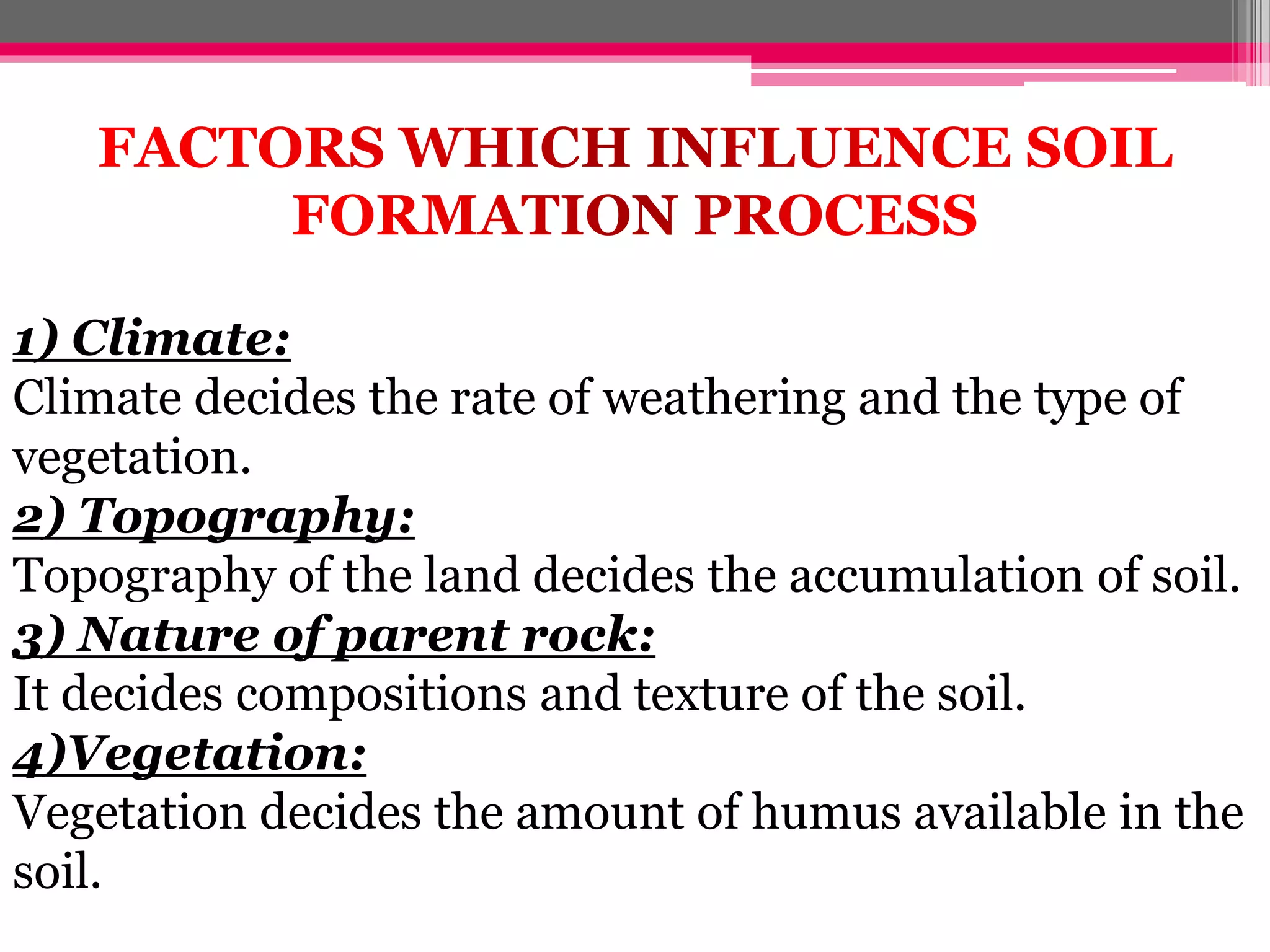 1) Climate:
Climate decides the rate of weathering and the type of
vegetation.
2) Topography:
Topography of the land decides the accumulation of soil.
3) Nature of parent rock:
It decides compositions and texture of the soil.
4)Vegetation:
Vegetation decides the amount of humus available in the
soil.
 