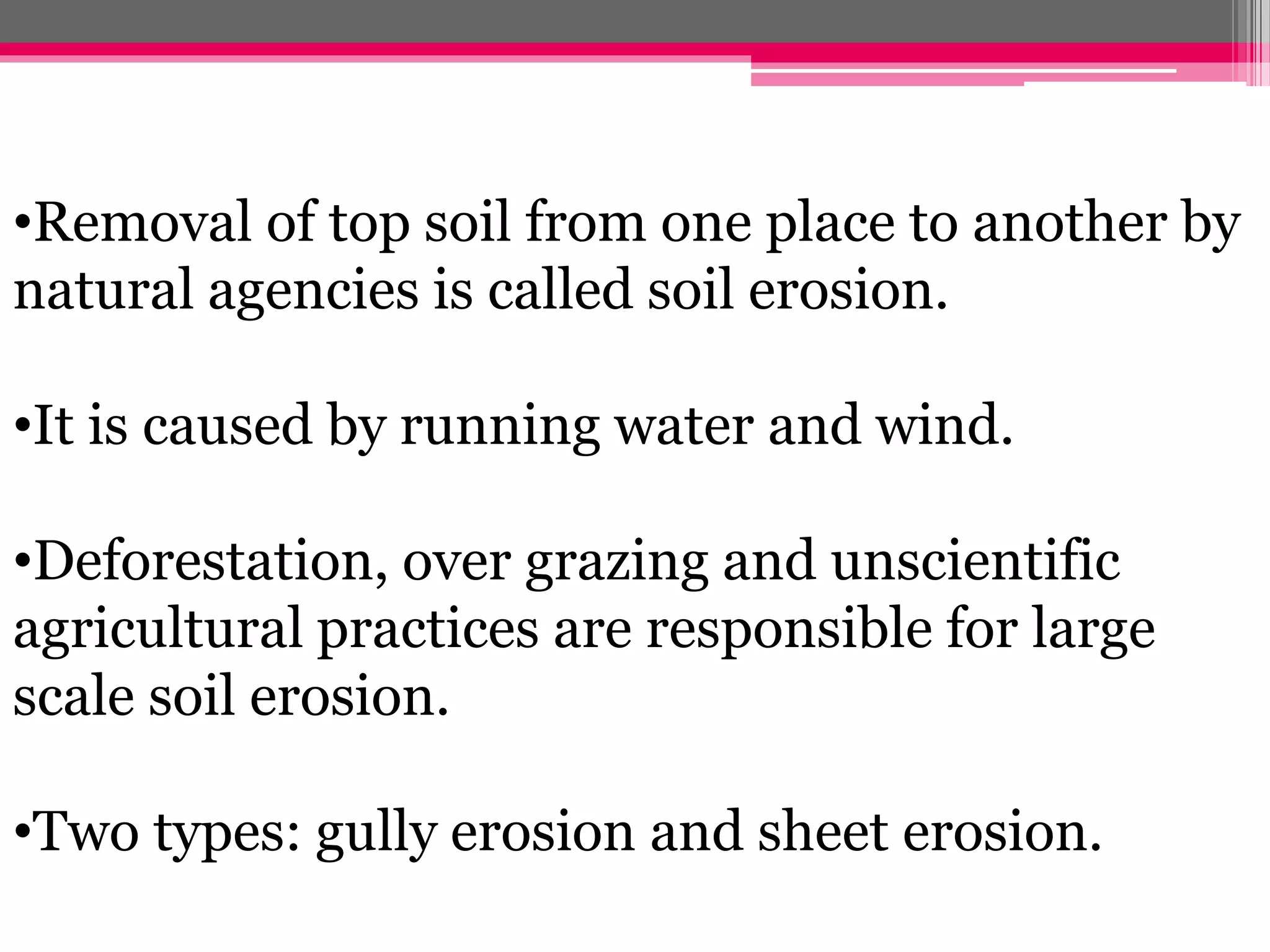 •Removal of top soil from one place to another by
natural agencies is called soil erosion.
•It is caused by running water and wind.
•Deforestation, over grazing and unscientific
agricultural practices are responsible for large
scale soil erosion.
•Two types: gully erosion and sheet erosion.
 