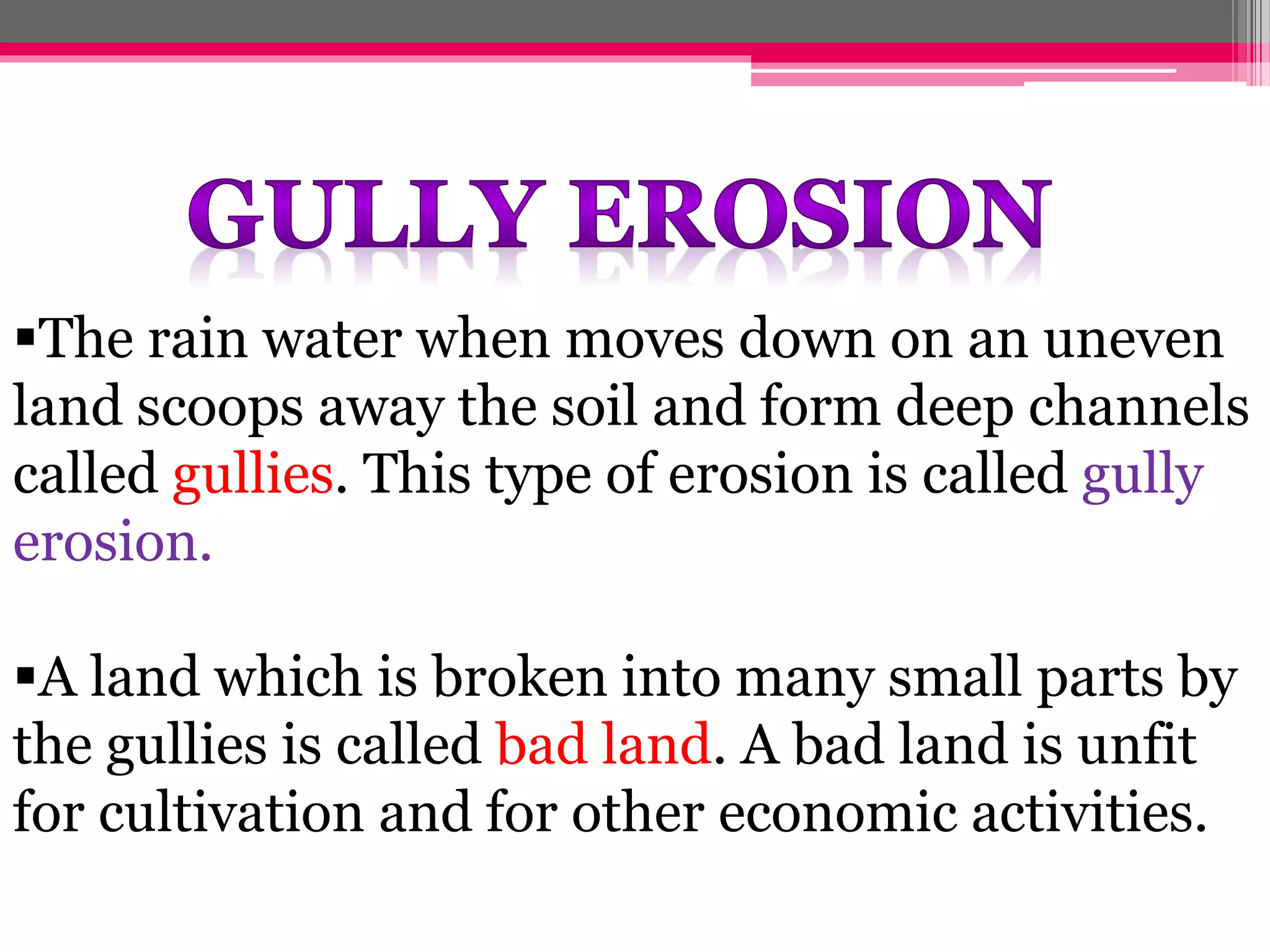 The rain water when moves down on an uneven
land scoops away the soil and form deep channels
called gullies. This type of erosion is called gully
erosion.
A land which is broken into many small parts by
the gullies is called bad land. A bad land is unfit
for cultivation and for other economic activities.
 