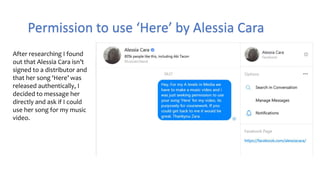 Permission to use ‘Here’ by Alessia Cara
After researching I found
out that Alessia Cara isn’t
signed to a distributor and
that her song ‘Here’ was
released authentically, I
decided to message her
directly and ask if I could
use her song for my music
video.
 