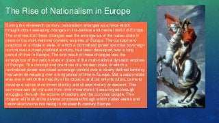 The Rise of Nationalism in Europe
During the nineteenth century, nationalism emerged as a force which
brought about sweeping changes in the political and mental world of Europe.
The end result of these changes was the emergence of the nation state in
place of the multi-national dynastic empires of Europe. The concept and
practices of a modern state, in which a centralised power exercise sovereign
control over a clearly defined territory, had been developed over a long
period of time in Europe. The end result of these changes was the
emergence of the nation-state in place of the multi-national dynastic empires
of Europe. The concept and practices of a modern state, in which a
centralsied power exercised sovereign control over a clearly defined territory,
had been developing over a long period of time in Europe. But a nation-state
was one in which the majority of its citizens, and not only its rulers, came to
develop a sense of common identity and shared history or descent. This
commonness did not exist from time immemorial; it was forged through
struggles, through the actions of leaders and the common people. This
chapter will look at the diverse processes through which nation-states and
nationalism came into being in nineteenth-century Europe.
 