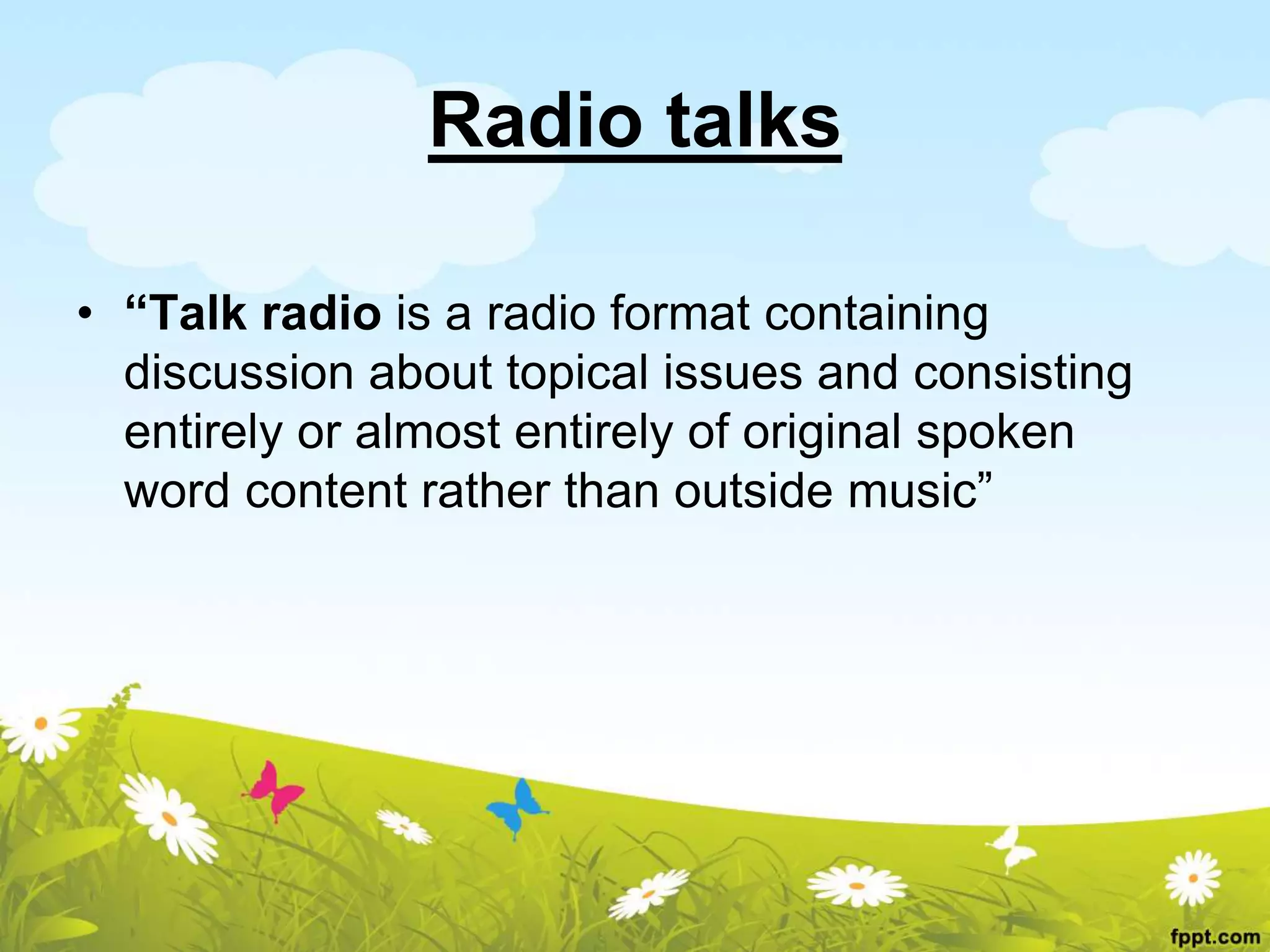 Radio talks
• “Talk radio is a radio format containing
discussion about topical issues and consisting
entirely or almost entirely of original spoken
word content rather than outside music”
 