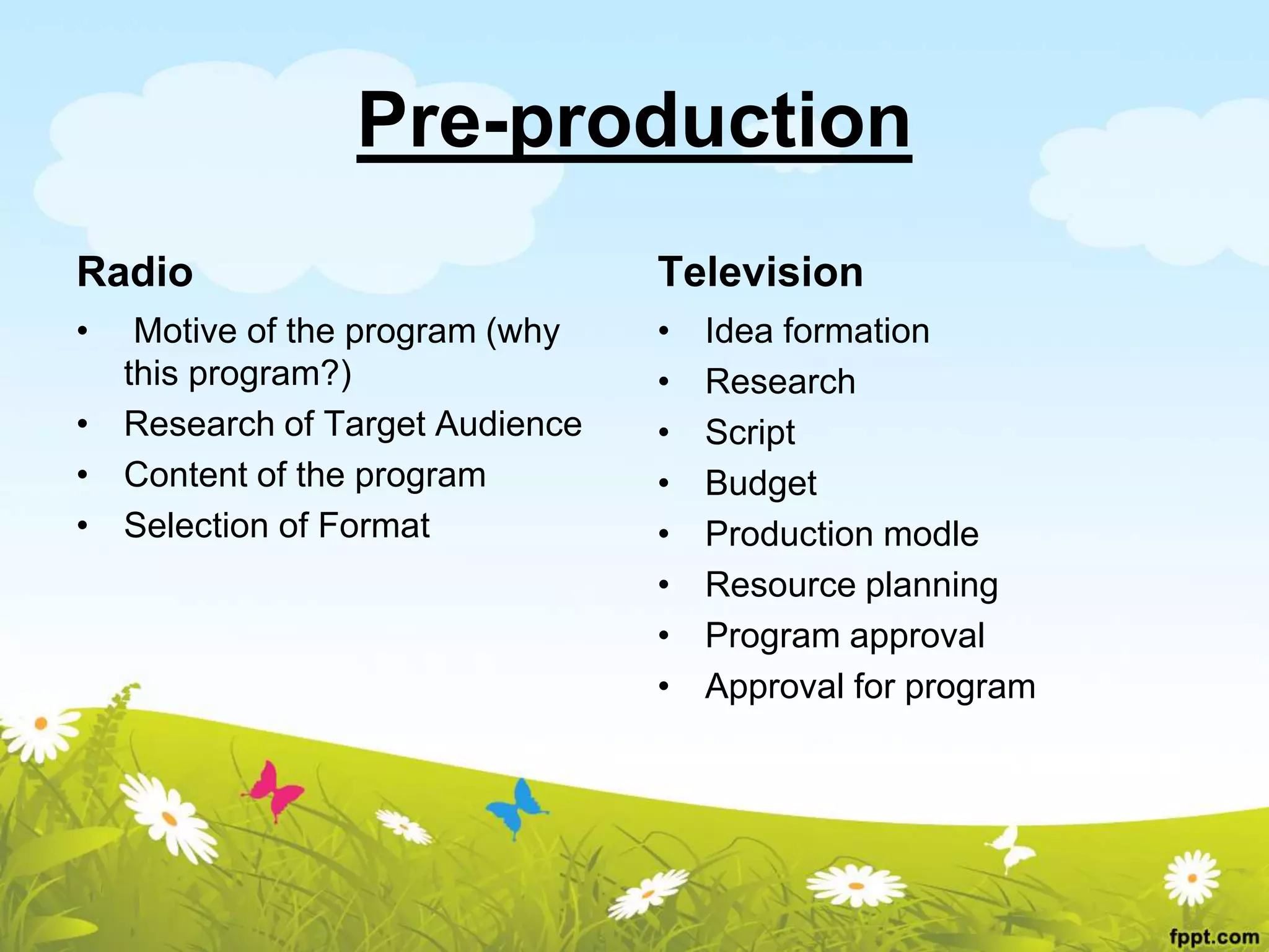 Pre-production
Radio
• Motive of the program (why
this program?)
• Research of Target Audience
• Content of the program
• Selection of Format
Television
• Idea formation
• Research
• Script
• Budget
• Production modle
• Resource planning
• Program approval
• Approval for program
 