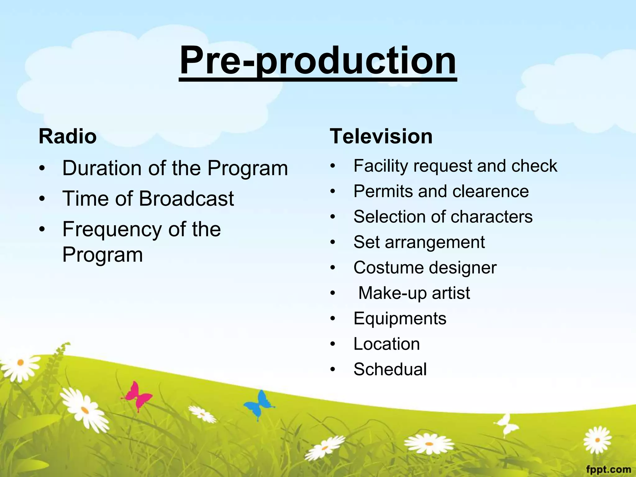 Pre-production
Radio
• Duration of the Program
• Time of Broadcast
• Frequency of the
Program
Television
• Facility request and check
• Permits and clearence
• Selection of characters
• Set arrangement
• Costume designer
• Make-up artist
• Equipments
• Location
• Schedual
 