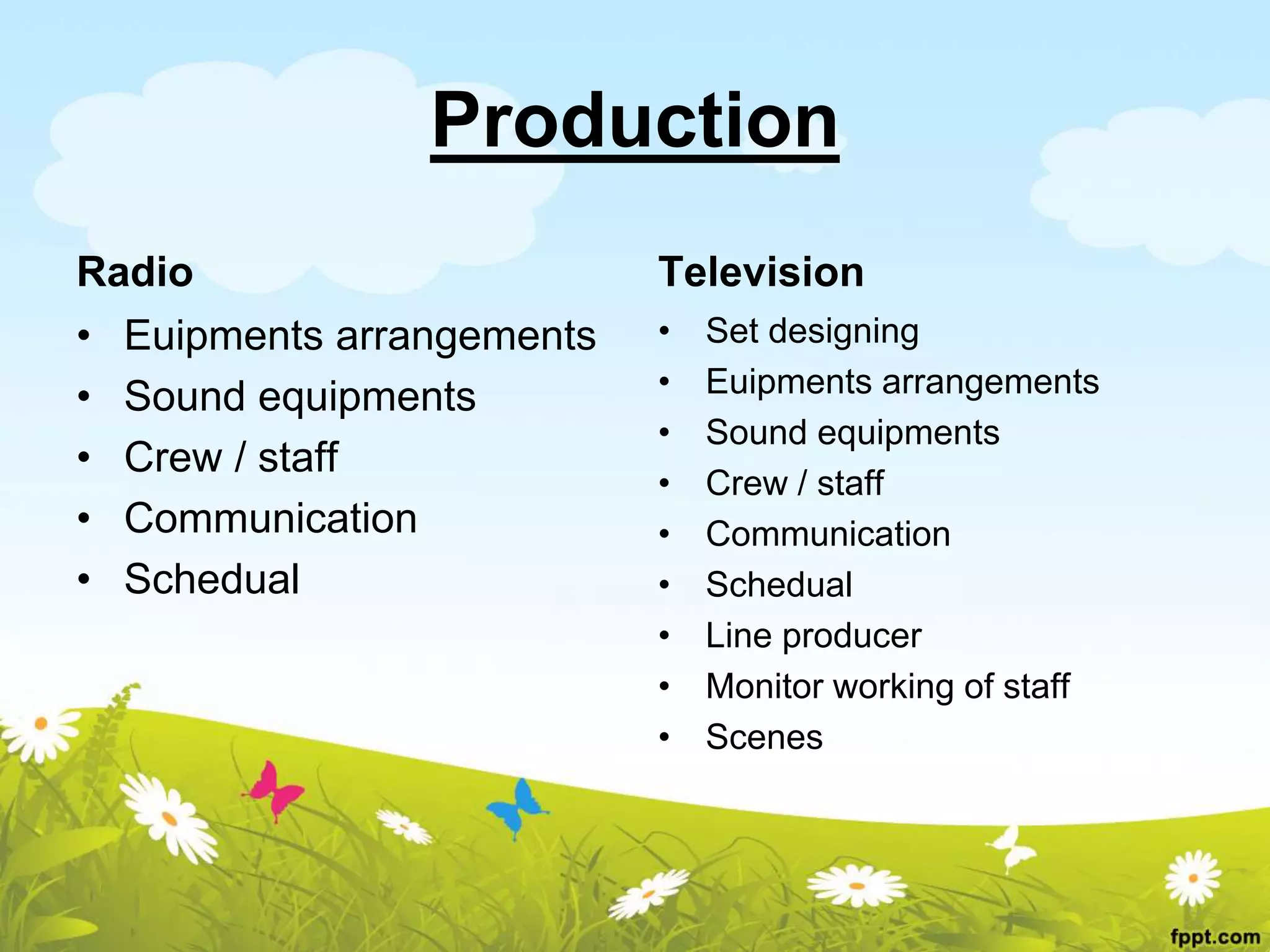 Production
Radio
• Euipments arrangements
• Sound equipments
• Crew / staff
• Communication
• Schedual
Television
• Set designing
• Euipments arrangements
• Sound equipments
• Crew / staff
• Communication
• Schedual
• Line producer
• Monitor working of staff
• Scenes
 