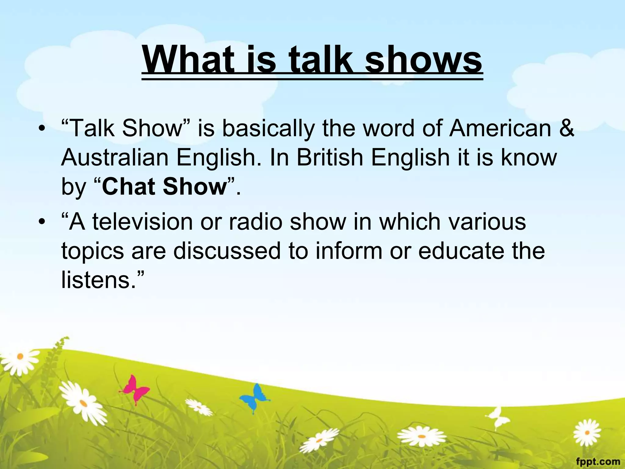 What is talk shows
• “Talk Show” is basically the word of American &
Australian English. In British English it is know
by “Chat Show”.
• “A television or radio show in which various
topics are discussed to inform or educate the
listens.”
 