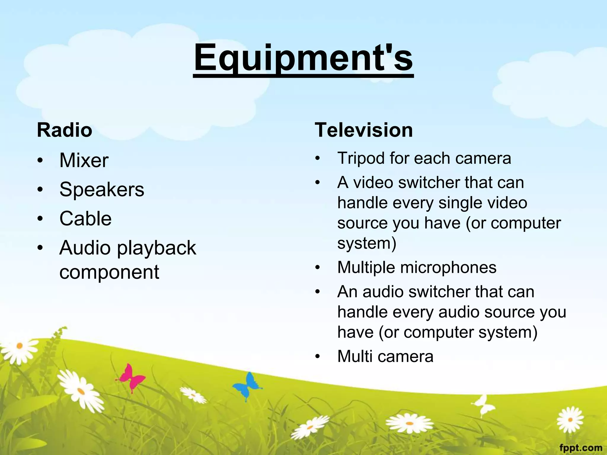 Equipment's
Radio
• Mixer
• Speakers
• Cable
• Audio playback
component
Television
• Tripod for each camera
• A video switcher that can
handle every single video
source you have (or computer
system)
• Multiple microphones
• An audio switcher that can
handle every audio source you
have (or computer system)
• Multi camera
 