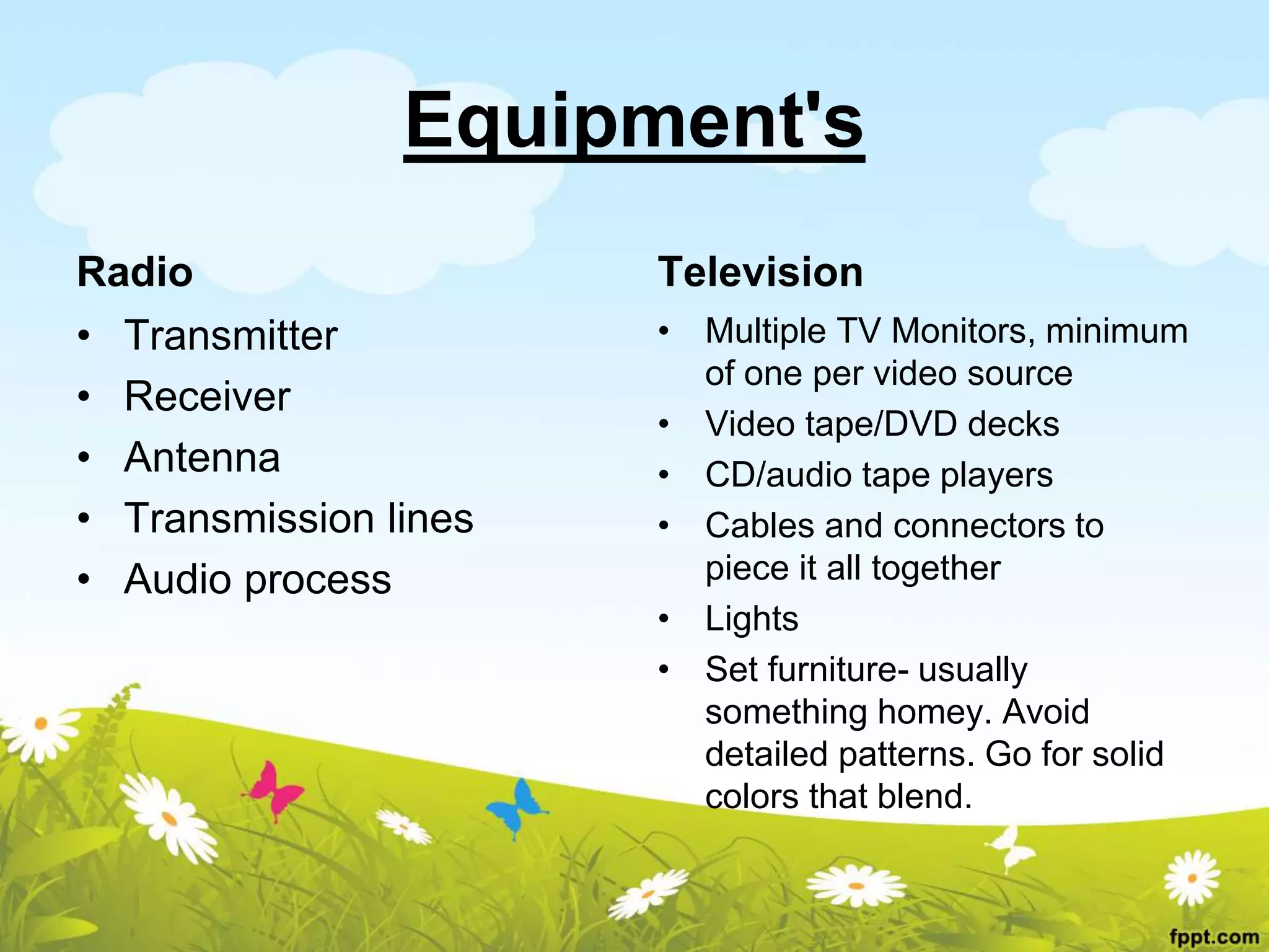 Equipment's
Radio
• Transmitter
• Receiver
• Antenna
• Transmission lines
• Audio process
Television
• Multiple TV Monitors, minimum
of one per video source
• Video tape/DVD decks
• CD/audio tape players
• Cables and connectors to
piece it all together
• Lights
• Set furniture- usually
something homey. Avoid
detailed patterns. Go for solid
colors that blend.
 
