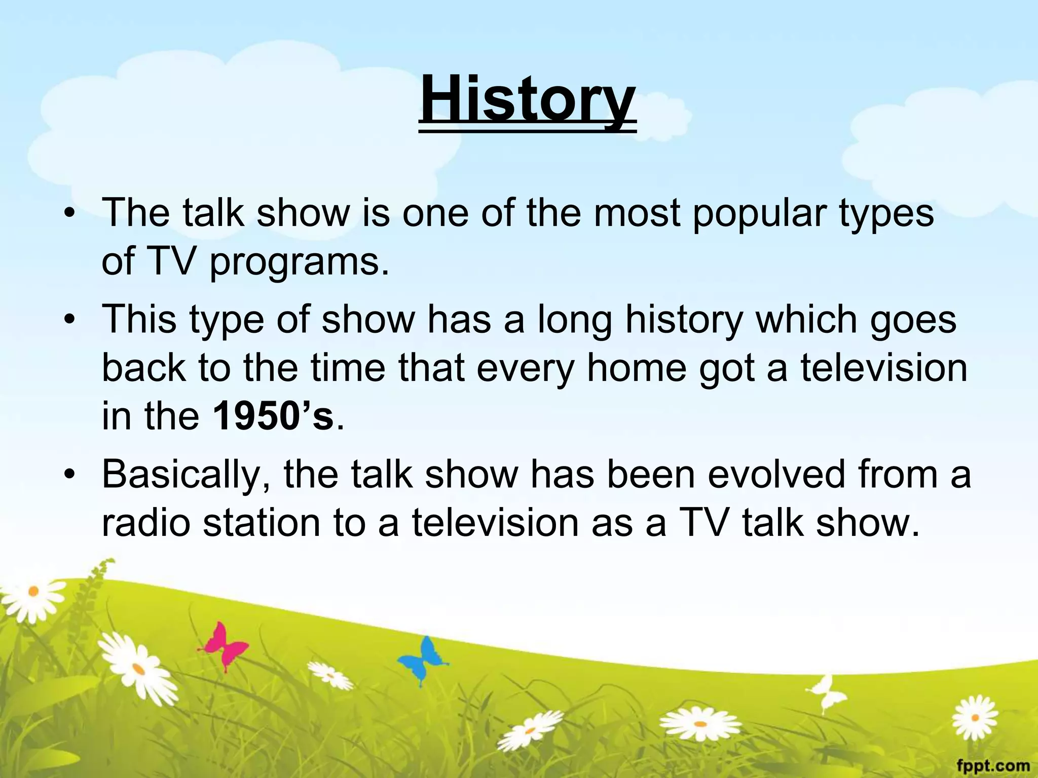 History
• The talk show is one of the most popular types
of TV programs.
• This type of show has a long history which goes
back to the time that every home got a television
in the 1950’s.
• Basically, the talk show has been evolved from a
radio station to a television as a TV talk show.
 
