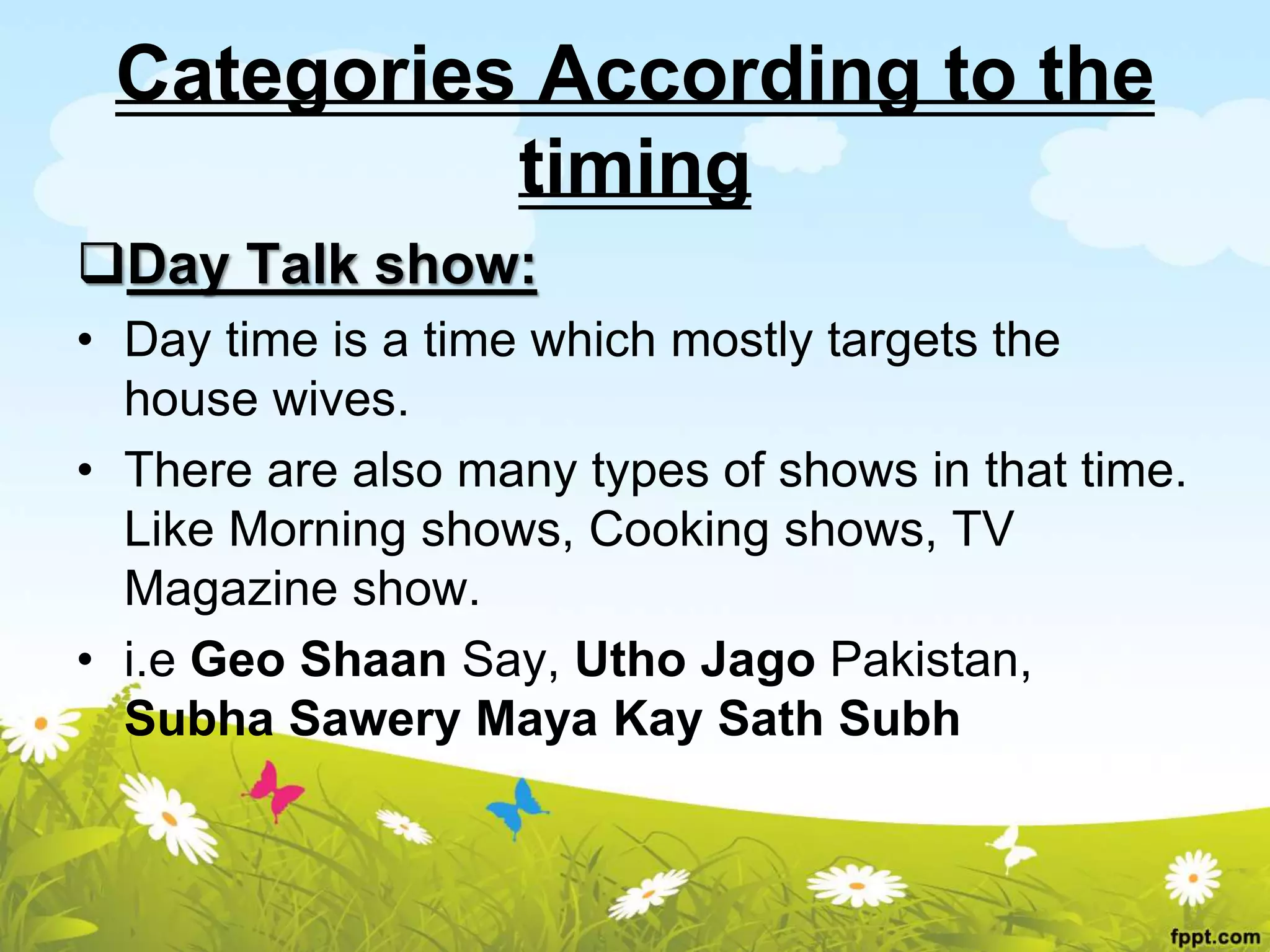 Categories According to the
timing
Day Talk show:
• Day time is a time which mostly targets the
house wives.
• There are also many types of shows in that time.
Like Morning shows, Cooking shows, TV
Magazine show.
• i.e Geo Shaan Say, Utho Jago Pakistan,
Subha Sawery Maya Kay Sath Subh
 