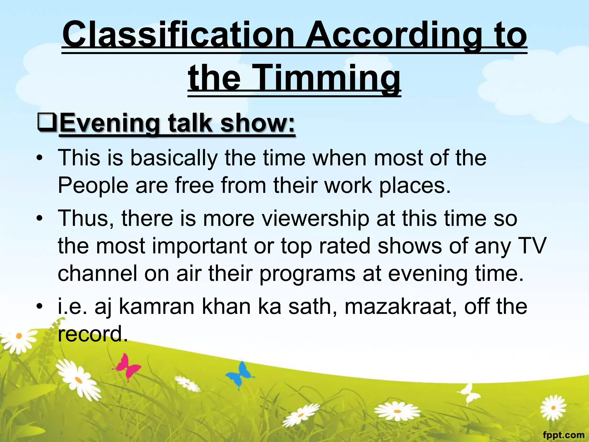 Classification According to
the Timming
Evening talk show:
• This is basically the time when most of the
People are free from their work places.
• Thus, there is more viewership at this time so
the most important or top rated shows of any TV
channel on air their programs at evening time.
• i.e. aj kamran khan ka sath, mazakraat, off the
record.
 