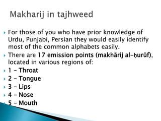  For those of you who have prior knowledge of
Urdu, Punjabi, Persian they would easily identify
most of the common alphabets easily.
 There are 17 emission points (makhārij al-ḥurūf),
located in various regions of:
 1 – Throat
 2 – Tongue
 3 – Lips
 4 – Nose
 5 – Mouth
 