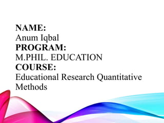 NAME:
Anum Iqbal
PROGRAM:
M.PHIL. EDUCATION
COURSE:
Educational Research Quantitative
Methods
 