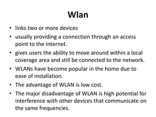 Wlan
• links two or more devices
• usually providing a connection through an access
point to the Internet.
• gives users the ability to move around within a local
coverage area and still be connected to the network.
• WLANs have become popular in the home due to
ease of installation.
• The advantage of WLAN is low cost.
• The major disadvantage of WLAN is high potential for
interference with other devices that communicate on
the same frequencies.
 