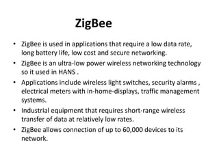 ZigBee
• ZigBee is used in applications that require a low data rate,
long battery life, low cost and secure networking.
• ZigBee is an ultra-low power wireless networking technology
so it used in HANS .
• Applications include wireless light switches, security alarms ,
electrical meters with in-home-displays, traffic management
systems.
• Industrial equipment that requires short-range wireless
transfer of data at relatively low rates.
• ZigBee allows connection of up to 60,000 devices to its
network.
 