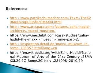  http://www.patrikschumacher.com/Texts/The%2
0Meaning%20of%20MAXXI.html
 http://www.arcspace.com/features/zaha-hadid-
architects/maxxi-museum/
 https://www.inexhibit.com/case-studies/zaha-
hadid-the-maxxi-museum-rome-part-2/
 http://inspiration.detail.de/maxxi-museum-in-
rome-103357.html?lang=en
 https://en.wikipedia.org/wiki/Zaha_Hadid#Natio
nal_Museum_of_Arts_of_the_21st_Century_.28MA
XXI.29.2C_Rome.2C_Italy_.281998-2010.29
 