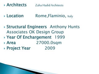  Architects ZahaHadidArchitects
 Location Rome,Flaminio, Italy
 Structural Engineers Anthony Hunts
Associates OK Design Group
 Year Of Enchargement 1999
 Area 27000.0sqm
 Project Year 2009
 