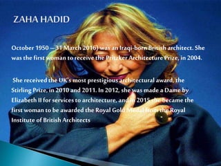 October1950 – 31 March 2016) was an Iraqi-bornBritish architect. She
was the first woman to receivethe Pritzker ArchitecturePrize,in 2004.
She receivedthe UK's most prestigiousarchitectural award, the
Stirling Prize,in 2010 and 2011. In 2012, she was made a Dame by
Elizabeth II forservicesto architecture, and in 2015 she became the
first woman to be awarded the Royal Gold Medalfromthe Royal
Institute of British Architects
 