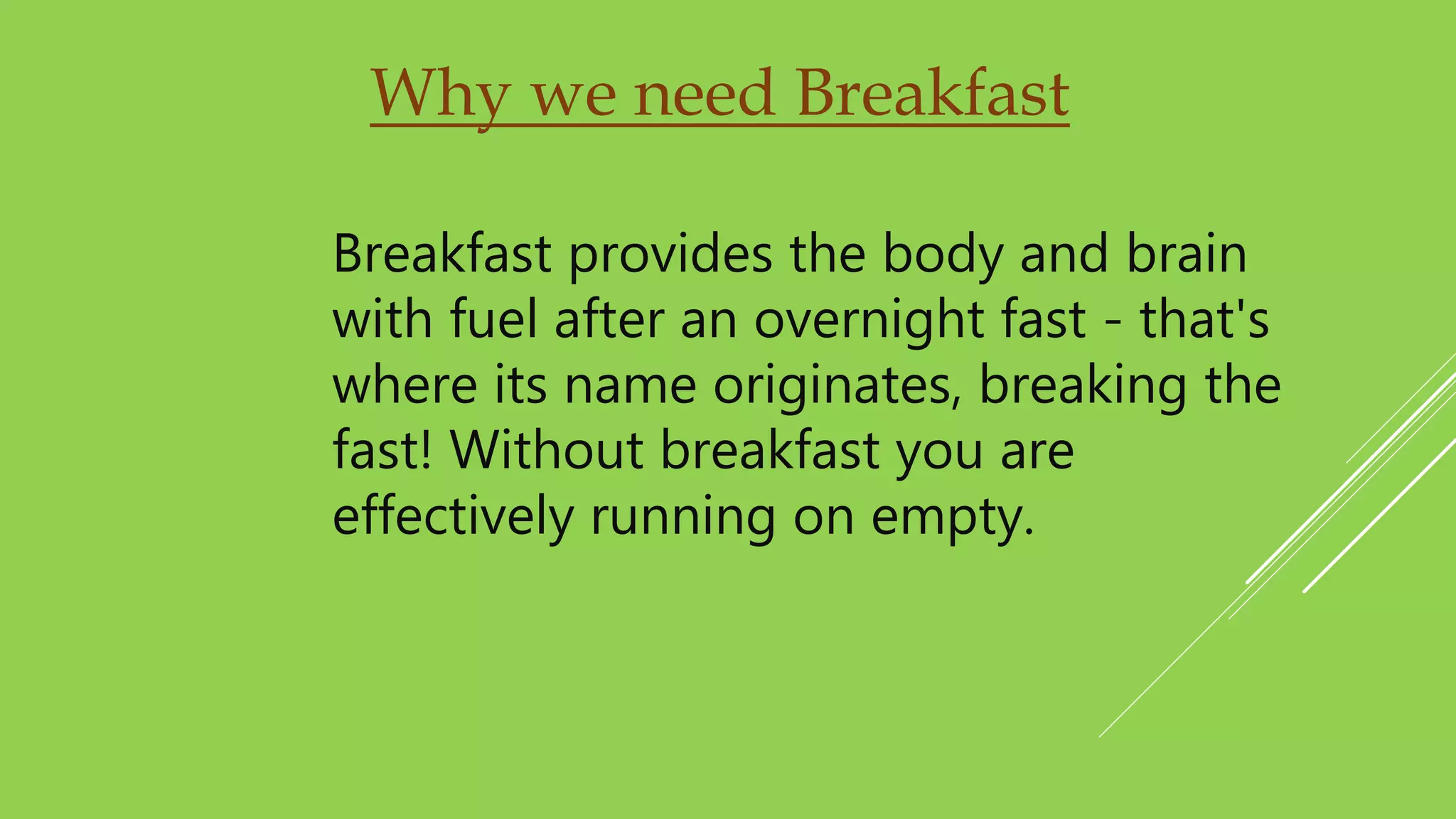 Why we need Breakfast
Breakfast provides the body and brain
with fuel after an overnight fast - that's
where its name originates, breaking the
fast! Without breakfast you are
effectively running on empty.
 
