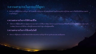 3.ความสามารถในการแก้ปัญหา
• เกิดจากการที่ผู้เรียนวิเคราะห์ปัญหา เข้าใจ และอธิบายปัญหาทางด้านคอมพิวเตอร์ รวมทั้งประยุกต์ความรู้ ทักษะ และการใช้เครื่องมือที่เหมาะสมกับ
การแก้ไขปัญหา
4.ความสามารถในการใช้ทักษะชีวิต
• เกิดจากการที่ผู้เรียนได้นาความรู้และกระบวนการต่าง ๆ ไปใช้ในการพัฒนาโครงงาน และนาไปประยุกต์ใช้ในชีวิตประจาวันได้อย่างเหมาะสม รวมถึง
การพัฒนาโครงงาน ก่อให้เกิดการเรียนรู้ด้วยตนเอง อันนาไปสู่การเรียนรู้ตลอดชีวิต
5.ความสามารถในการใช้เทคโนโลยี
• เกิดจากการที่ผู้เรียนสามารถเลือกใช้เทคโนโลยีสารสนเทศในการแก้ปัญหาได้ อย่างถูกต้องเหมาะสม และมีคุณธรรม
 
