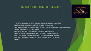 INTRODUCTION TO SURAH
THERE IS 40 RAKU IN THIS SURAH.SURAH AL BAQRA HAVE 286
VERSES.SURA BAQRA IS LARGEST SURAH OF QURAN
THE MAIN THEME OF THIS SURAH IS THAT THERE IS A FINAL DAY ON WHICH
JANAH AND DOAZK IS TWO WAYS
AND MUSLIMS WILL BE SENDED TO THAT WAYS WHICH
THEY DESERVE AND PEOPLE WHO DO GOOD AIMAL WILL BE
SEND TO JANAH AND PEOPLE WHO DO SINS IN THER WHOLE
LIFE WILL BE SEND TO DOZAK UNTIL ALLAH DON’T FORGIVE
THEM.
 